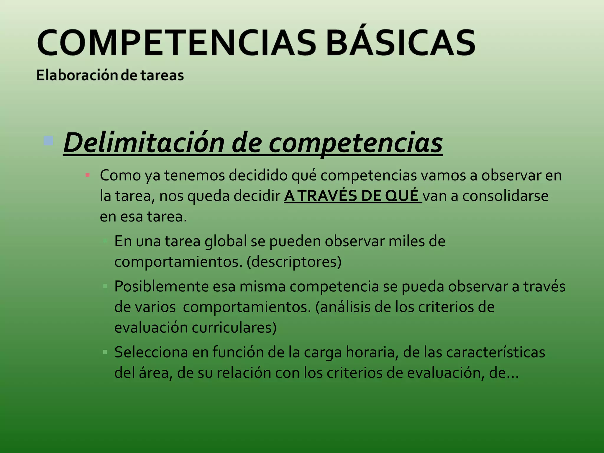 Delimitación de competencias Como ya tenemos decidido qué competencias vamos a observar en la tarea, nos queda decidir  A TRAVÉS DE QUÉ  van a consolidarse en esa tarea. En una tarea global se pueden observar miles de comportamientos. (descriptores) Posiblemente esa misma competencia se pueda observar a través de varios  comportamientos. (análisis de los criterios de evaluación curriculares) Selecciona en función de la carga horaria, de las características del área, de su relación con los criterios de evaluación, de… 