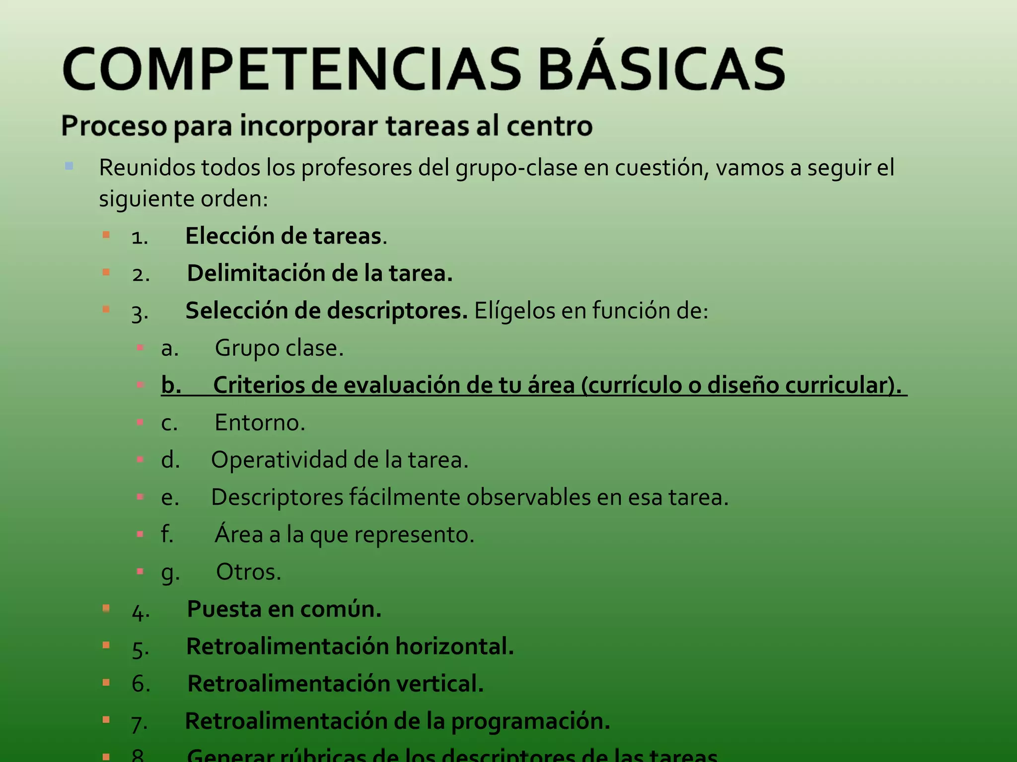 Reunidos todos los profesores del grupo-clase en cuestión, vamos a seguir el siguiente orden: 1.        Elección de tareas .  2.        Delimitación de la tarea.   3.        Selección de descriptores.  Elígelos en función de: a.       Grupo clase. b.        Criterios de evaluación de tu área (currículo o diseño curricular).  c.       Entorno. d.      Operatividad de la tarea. e.      Descriptores fácilmente observables en esa tarea. f.        Área a la que represento. g.       Otros. 4.        Puesta en común.   5.        Retroalimentación horizontal.   6.        Retroalimentación vertical.   7.        Retroalimentación de la programación.   8.        Generar rúbricas de los descriptores de las tareas .  