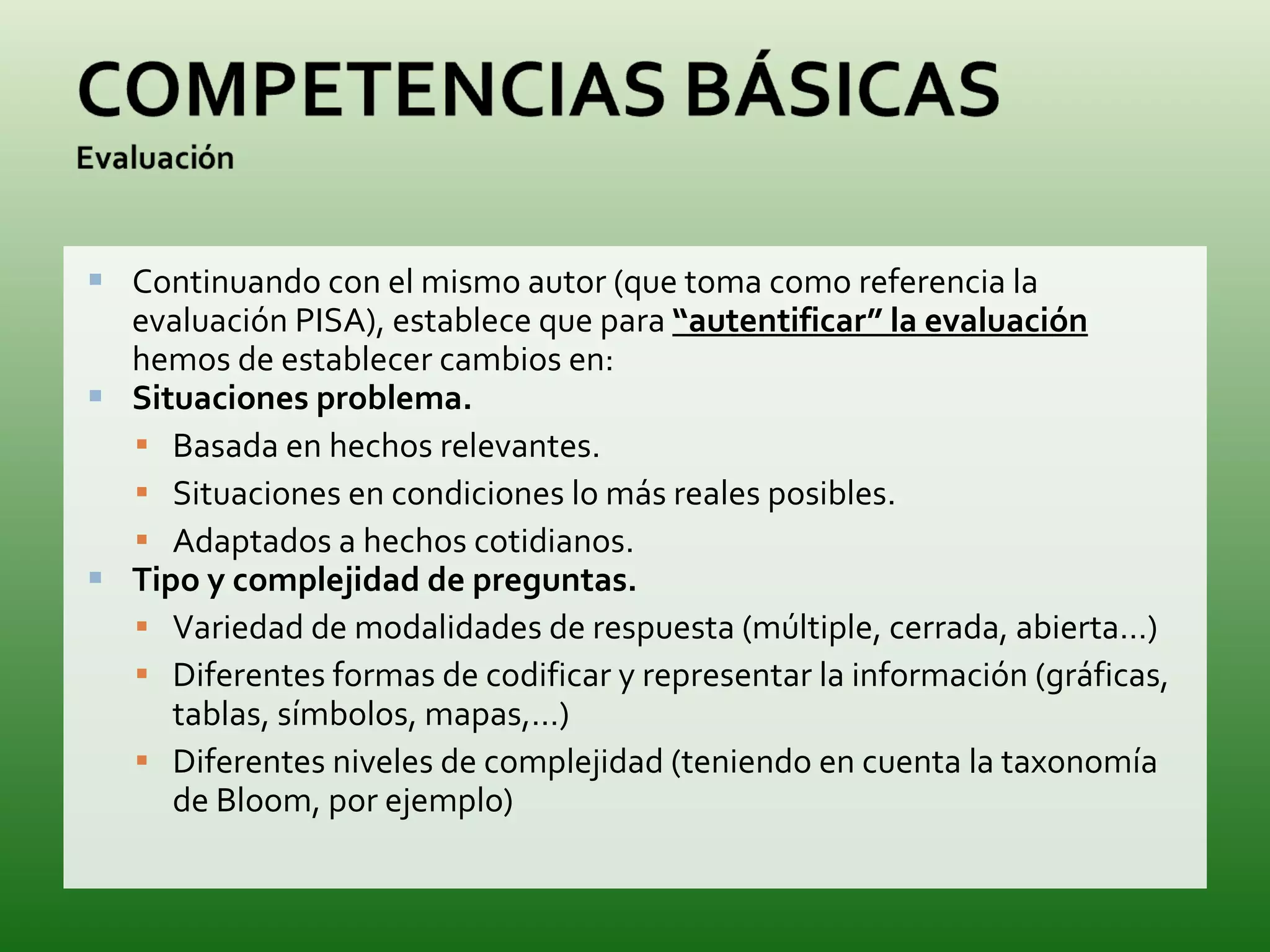 Continuando con el mismo autor (que toma como referencia la evaluación PISA), establece que para  “autentificar” la evaluación  hemos de establecer cambios en: Situaciones problema. Basada en hechos relevantes. Situaciones en condiciones lo más reales posibles. Adaptados a hechos cotidianos. Tipo y complejidad de preguntas. Variedad de modalidades de respuesta (múltiple, cerrada, abierta…) Diferentes formas de codificar y representar la información (gráficas, tablas, símbolos, mapas,…) Diferentes niveles de complejidad (teniendo en cuenta la taxonomía de Bloom, por ejemplo) 