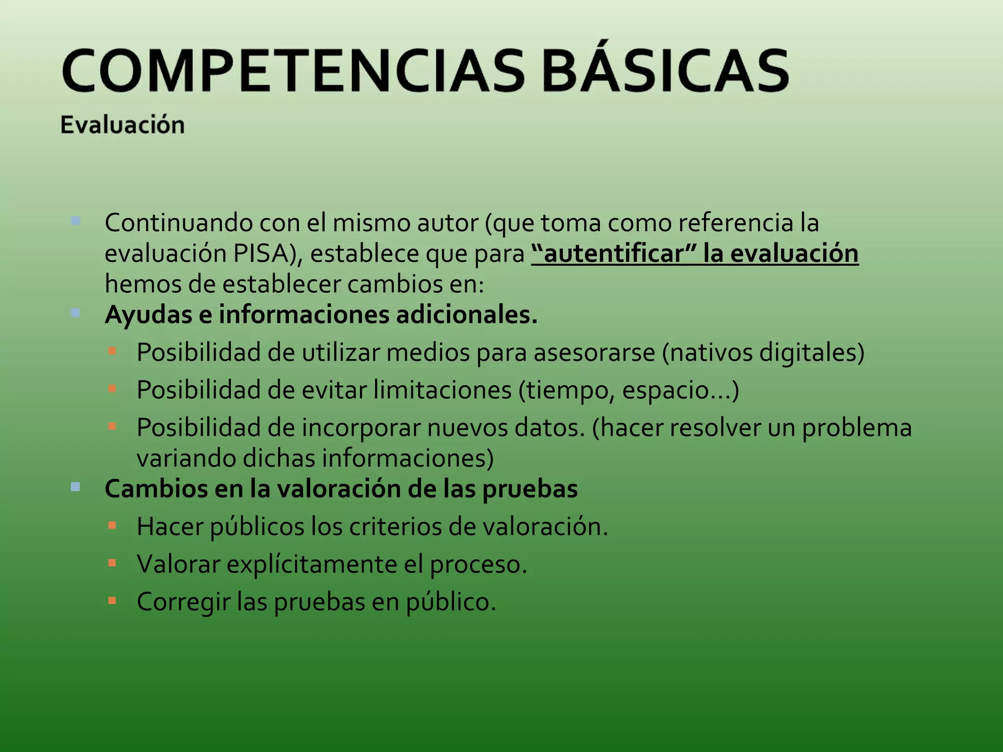 Continuando con el mismo autor (que toma como referencia la evaluación PISA), establece que para  “autentificar” la evaluación  hemos de establecer cambios en: Ayudas e informaciones adicionales. Posibilidad de utilizar medios para asesorarse (nativos digitales)  Posibilidad de evitar limitaciones (tiempo, espacio…) Posibilidad de incorporar nuevos datos. (hacer resolver un problema variando dichas informaciones) Cambios en la valoración de las pruebas Hacer públicos los criterios de valoración. Valorar explícitamente el proceso. Corregir las pruebas en público. 