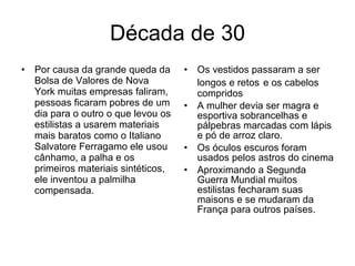Década de 30 Por causa da grande queda da Bolsa de Valores de Nova York muitas empresas faliram, pessoas ficaram pobres de um dia para o outro o que levou os estilistas a usarem materiais mais baratos como o Italiano Salvatore Ferragamo ele usou cânhamo, a palha e os primeiros materiais sintéticos, ele inventou a palmilha compensada. Os vestidos passaram a ser longos e retos   e os cabelos compridos A mulher devia ser magra e esportiva sobrancelhas e pálpebras marcadas com lápis e pó de arroz claro. Os óculos escuros foram usados pelos astros do cinema Aproximando a Segunda Guerra Mundial muitos estilistas fecharam suas maisons e se mudaram da França para outros países. 