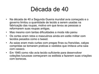 Década de 40 Na década de 40 a Segunda Guerra mundial avia começado e o governo limitou a quantidade de tecido a serem usadas na fabricação das roupas, motivo em que levou as pessoas a reformarem suas roupas antigas. Mas mesmo com tantas dificuldades a moda não parou  Os cortes eram retos e masculinos ainda em estilo militar com tecidos pesados como o tweed. As saias eram mais curtas com pregas finas ou franzidas, calças compridas se tornaram praticas e vestidos que imitava uma saia com casaco. Em 1945 como não avia tecido suficiente para desenvolver coleções luxuosas começaram os estilista a fazerem suas criações com bonecas. 