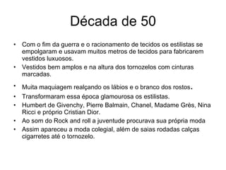 Década de 50 Com o fim da guerra e o racionamento de tecidos os estilistas se empolgaram e usavam muitos metros de tecidos para fabricarem vestidos luxuosos. Vestidos bem amplos e na altura dos tornozelos com cinturas marcadas. Muita maquiagem realçando os lábios e o branco dos rostos . Transformaram essa época glamourosa os estilistas. Humbert de Givenchy, Pierre Balmain, Chanel, Madame Grès, Nina Ricci e próprio Cristian Dior. Ao som do Rock and roll a juventude procurava sua própria moda Assim apareceu a moda colegial, além de saias rodadas calças cigarretes até o tornozelo. 
