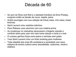 Década de 60 Ao som do Rock end Roll e o rebolado frenético de Elvis Presley, surgiram então os blusão de couro, topete, jeans André courrèges com sua coleção de linhas retas, mini saias, botas brancas. Saint Laurent criou vestidos tubinhos  Paco Rabane usou alumínio com sua matéria prima As mudanças no vestuários alcançaram a lingerie visando o conforto tanto para usar mini saia como dançar o twist e o rock. O unissex ganhou força como jeans e camisas sem golas  Yves Saint Laurent criou um lindo smoking para mulheres Toda rebeldia dos anos 60 contestava a sociedade com seus sistema de ensino cultura como sexualidade, costumes, moral e estética. 