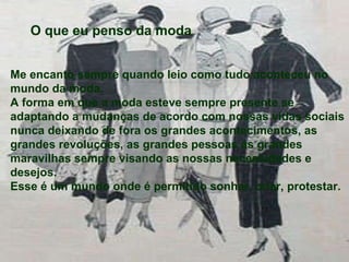 Me encanto sempre quando leio como tudo aconteceu no mundo da moda. A forma em que a moda esteve sempre presente se adaptando a mudanças de acordo com nossas vidas sociais nunca deixando de fora os grandes acontecimentos, as grandes revoluções, as grandes pessoas as grandes maravilhas sempre visando as nossas necessidades e desejos. Esse é um mundo onde é permitido sonhar, criar, protestar. O que eu penso da moda 