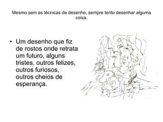 Mesmo sem as técnicas de desenho, sempre tento desenhar alguma coisa. Um desenho que fiz de rostos onde retrata um futuro, alguns tristes, outros felizes, outros furiosos, outros cheios de esperança. 