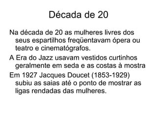 Década de 20 Na década de 20 as mulheres livres dos seus espartilhos freqüentavam ópera ou teatro e cinematógrafos. A Era do Jazz usavam vestidos curtinhos geralmente em seda e as costas à mostra Em 1927 Jacques Doucet (1853-1929) subiu as saias até o ponto de mostrar as ligas rendadas das mulheres. 