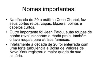 Nomes importantes. Na década de 20 a estilista Coco Chanel, fez seus cortes retos, capas, blazers, boinas e cabelos curtos. Outro importante foi Jean Patou, suas roupas de banho revolucionaram a moda praia, também criava roupas para atrizes famosas. Infelizmente a década de 20 foi enterrada com uma forte turbulência a Bolsa de Valores de Nova York registrou a maior queda da sua história. 