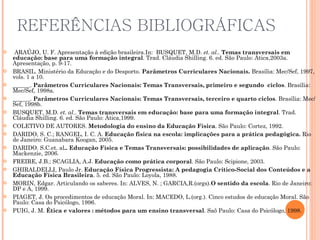 REFERÊNCIAS BIBLIOGRÁFICAS   ARAÚJO, U. F. Apresentação à edição brasileira.In:  BUSQUET, M.D.  et. al ..  Temas transversais em educação: base para uma formação integral . Trad. Cláudia Shilling. 6. ed. São Paulo: Ática,2003a. Apresentação, p. 9-17. BRASIL. Ministério da Educação e do Desporto.  Parâmetros Curriculares Nacionais.  Brasília: Mec/Sef, 1997, vols. 1 a 10. ______.  Parâmetros Curriculares Nacionais: Temas Transversais, primeiro e segundo  ciclos . Brasília: Mec/Sef, 1998a. ______.  Parâmetros Curriculares Nacionais: Temas Transversais, terceiro e quarto ciclos . Brasília: Mec/Sef, 1998b. BUSQUET, M.D.  et. al ..  Temas transversais em educação: base para uma formação integral . Trad. Cláudia Shilling. 6. ed. São Paulo: Ática,1999.  COLETIVO DE AUTORES.  Metodologia do ensino da Educação Física . São Paulo: Cortez, 1992. DARIDO, S. C.; RANGEL, I. C. A.  Educação física na escola: implicações para a prática pedagógica.  Rio de Janeiro: Guanabara Koogan, 2005. DARIDO. S.C.et. al .. Educação Física e Temas Transversais: possibilidades de aplicação . São Paulo: Mackenzie, 2006. FREIRE, J.B.; SCAGLIA, A.J.  Educação como prática corporal . São Paulo: Scipione, 2003. GHIRALDELLI, Paulo Jr.  Educação Física Progressista: A pedagogia Crítico-Social dos Conteúdos e a Educação Física Brasileira . 5. ed. São Paulo: Loyola, 1988. MORIN, Edgar. Articulando os saberes. In: ALVES, N. ; GARCIA,R.(orgs). O sentido da escola . Rio de Janeiro: DP e A, 1999.  PIAGET, J. Os procedimentos de educação Moral. In: MACEDO, L.(org.). Cinco estudos de educação Moral. São Paulo: Casa do Psicólogo, 1996. PUIG, J. M.  Ética e valores :   métodos para um ensino transversal . Saõ Paulo: Casa do Psicólogo, 1998. 