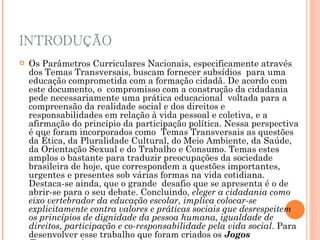 INTRODUÇÃO Os Parâmetros Curriculares Nacionais, especificamente através dos Temas Transversais, buscam fornecer subsídios  para uma educação comprometida com a formação cidadã. De acordo com este documento, o  compromisso com a construção da cidadania pede necessariamente uma prática educacional  voltada para a compreensão da realidade social e dos direitos e responsabilidades em relação à vida pessoal e coletiva, e a afirmação do princípio da participação política. Nessa perspectiva é que foram incorporados como  Temas Transversais as questões da Ética, da Pluralidade Cultural, do Meio Ambiente, da Saúde, da Orientação Sexual e do Trabalho e Consumo. Temas estes amplos o bastante para traduzir preocupações da sociedade brasileira de hoje, que correspondem a questões importantes, urgentes e presentes sob várias formas na vida cotidiana.  Destaca-se ainda, que o grande  desafio que se apresenta é o de abrir-se para o seu debate. Concluindo,  eleger a cidadania como eixo vertebrador da educação escolar, implica colocar-se explicitamente contra valores e práticas sociais que desrespeitem os princípios de dignidade da pessoa humana, igualdade de direitos, participação e co-responsabilidade pela vida social . Para desenvolver esse trabalho que foram criados os  Jogos Transversais. 