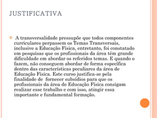 JUSTIFICATIVA   A transversalidade pressupõe que todos componentes curriculares perpassem os Temas Transversais, inclusive a Educação Física, entretanto, foi constatado em pesquisas que os profissionais da área têm grande dificuldade em abordar os referidos temas. E quando o fazem, não conseguem abordar de forma específica dentro das características peculiares da área de Educação Física. Este curso justifica-se pela  finalidade de  fornecer subsídios para que os profissionais da área de Educação Física consigam realizar esse trabalho e com isso, atingir essa importante e fundamental formação.   