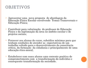 OBJETIVOS Apresentar uma  nova proposta  de abordagem da Educação Física Escolar envolvendo  Temas Transversais e Educação Física; Contribuir para valorização  do professor de Educação Física e da legitimação da área no âmbito escolar e de projetos sociais; Fornecer aos alunos do curso, subsídios mínimos para que tenham condições de atender as  expectativas de um trabalho voltado para o desenvolvimento da consciência crítica, da formação  da cidadania e principalmente de uma educação ético-moral; Estabelecer com esses alunos uma corrente positiva de comprometimento com  a transformação do indivíduo e consequente transformação da sociedade. 