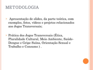 METODOLOGIA   Apresentação de slides, da parte teórica, com exemplos, fotos, vídeos e projetos relacionados aos Jogos Transversais; Prática dos Jogos Transversais (Ética, Pluralidade Cultural, Meio Ambiente, Saúde- Dengue e Gripe Suína, Orientação Sexual e Trabalho e Consumo ) .   
