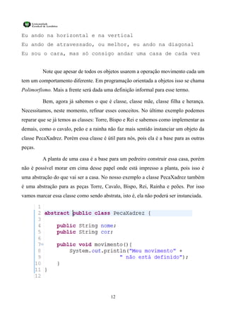 Eu ando na horizontal e na vertical
Eu ando de atravessado, ou melhor, eu ando na diagonal
Eu sou o cara, mas só consigo andar uma casa de cada vez


         Note que apesar de todos os objetos usarem a operação movimento cada um
tem um comportamento diferente. Em programação orientada a objetos isso se chama
Polimorfismo. Mais a frente será dada uma definição informal para esse termo.

         Bem, agora já sabemos o que é classe, classe mãe, classe filha e herança.
Necessitamos, neste momento, refinar esses conceitos. No último exemplo podemos
reparar que se já temos as classes: Torre, Bispo e Rei e sabemos como implementar as
demais, como o cavalo, peão e a rainha não faz mais sentido instanciar um objeto da
classe PecaXadrez. Porém essa classe é útil para nós, pois ela é a base para as outras
peças.

         A planta de uma casa é a base para um pedreiro construir essa casa, porém
não é possível morar em cima desse papel onde está impresso a planta, pois isso é
uma abstração do que vai ser a casa. No nosso exemplo a classe PecaXadrez também
é uma abstração para as peças Torre, Cavalo, Bispo, Rei, Rainha e peões. Por isso
vamos marcar essa classe como sendo abstrata, isto é, ela não poderá ser instanciada.




                                          12
 