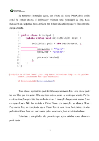 Se tentarmos instanciar, agora, um objeto da classe PecaXadrez, assim
como no código abaixo, o compilador retornará uma mensagem de erro. Essa
mensagem já é esperada pois agora ela não é mais uma classe palpável mas sim uma
classe abstrata.




          Toda classe, a principio, pode ter filhos que derivem dela. Uma classe pode
ter um filho que tem outro filho que tem outro e outro , e assim por diante. Porém
existem situações que é útil dar um basta nisso. O exemplo das peças de xadrez é um
exemplo desses. Não faz sentido a Classe Torre, por exemplo, ter classes filhas.
Precisamos dizer ao compilador que a Classe Torre é uma classe final, isto é, ela não
poderá ter filhos. Para isso usaremos a palavra reservada final no início da classe.

          Feito isso o compilador não permitirá que sejam criadas novas classes a
partir desta.



                                           13
 