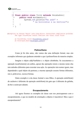 Polimorfismo
          Como já foi dito antes, não vamos dar uma definição formal, mas sim
exemplos informais que ajudaram entender o que é polimorfismo de maneira simples.

          Imagine o objeto eddyVanHalen e o objeto chimbinha. Se executarmos a
operação tocarGuitarra() em ambos, apesar das operações terem o mesmo nome elas
tem métodos diferentes para executar essa ação. As operações tem nomes iguais, mas
dependendo a qual objeto ela pertence, a mesma operação assume formas diferentes,
isto é, poli(várias, muitas) formas.

          Outro exemplo é o da classe Animal e seus filhos. A operação emitirSom()
do cachorro é diferente da operação emitirSom() do gato que é diferente da galinha,
do boi e assim por adiante.


                                  Encapsulamento
          Até agora fizemos os exemplos de classe sem nos preocuparmos com o
encapsulamento, o que no modelo de orientação a objetos é inaceitável. Mas o que é
encapsulamento?


                                            14
 