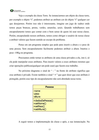 Veja o exemplo da classe Torre. Se instanciarmos um objeto da classe torre,
por exemplo o objeto “t”, podemos atribuir ao atributo cor do objeto “t” qualquer cor
que desejarmos. Porém isso não é interessante, imagine um jogo de xadrez onde
temos peças brancas, pretas, verdes, amarelas, azuis. Quando trabalhamos sem
encapsulamento temos que contar com o bom senso de quem irá usar nossa classe.
Porém, encapsulando nossos atributos, temos como obrigar o usuário de nossa classe
a atribuir valores que fazem sentido ao escopo do problema.

         Pense em um programa simples que pede para inserir a altura e o peso de
uma pessoa. Sem encapsulamento facilmente podemos atribuir a altura 3metros e
peso -10Kg no programa.

         Precisamos então tornar os atributos de uma classe privados a ela, isto é, só
ela pode manipular esses atributos. Para inserir valores a esses atributos teremos que
criar operações publicas(qualquer um pode usar) que fazem esse trabalho.

         No próximo diagrama o sinal de “ - ” na frente do atributo significa que
esse atributo é privado. Existe também o sinal “ # ” que quer dizer que esse atributo é
protegido, porém esse tipo de encapsulamento não será abordado nesse texto.




         A seguir temos a implementação da classe e após, a sua instanciação. Na


                                          15
 