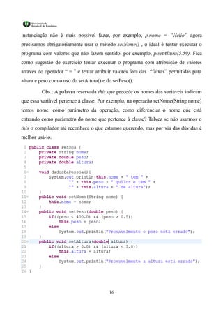 instanciação não é mais possível fazer, por exemplo, p.nome = “Helio” agora
precisamos obrigatoriamente usar o método setNome() , o ideal é tentar executar o
programa com valores que não fazem sentido, por exemplo, p.setAltura(5.59). Fica
como sugestão de exercício tentar executar o programa com atribuição de valores
através do operador “ = ” e tentar atribuir valores fora das “faixas” permitidas para
altura e peso com o uso do setAltura() e do setPeso().

         Obs.: A palavra reservada this que precede os nomes das variáveis indicam
que essa variável pertence à classe. Por exemplo, na operação setNome(String nome)
temos nome, como parâmetro da operação, como diferenciar o nome que está
entrando como parâmetro do nome que pertence à classe? Talvez se não usarmos o
this o compilador até reconheça o que estamos querendo, mas por via das dúvidas é
melhor usá-lo.




                                          16
 