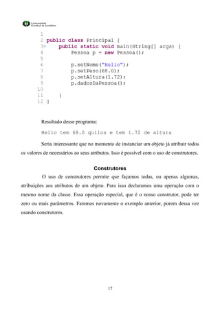 Resultado desse programa:

         Helio tem 68.0 quilos e tem 1.72 de altura

         Seria interessante que no momento de instanciar um objeto já atribuir todos
os valores de necessários ao seus atributos. Isso é possível com o uso de construtores.


                                   Construtores
          O uso de construtores permite que façamos todas, ou apenas algumas,
atribuições aos atributos de um objeto. Para isso declaramos uma operação com o
mesmo nome da classe. Essa operação especial, que é o nosso construtor, pode ter
zero ou mais parâmetros. Faremos novamente o exemplo anterior, porem dessa vez
usando construtores.




                                          17
 