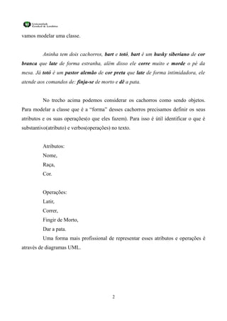 vamos modelar uma classe.


         Aninha tem dois cachorros, bart e totó, bart é um husky siberiano de cor
branca que late de forma estranha, além disso ele corre muito e morde o pé da
mesa. Já totó é um pastor alemão de cor preta que late de forma intimidadora, ele
atende aos comandos de: finja-se de morto e dê a pata.


         No trecho acima podemos considerar os cachorros como sendo objetos.
Para modelar a classe que é a “forma” desses cachorros precisamos definir os seus
atributos e os suas operações(o que eles fazem). Para isso é útil identificar o que é
substantivo(atributo) e verbos(operações) no texto.


         Atributos:
         Nome,
         Raça,
         Cor.


         Operações:
         Latir,
         Correr,
         Fingir de Morto,
         Dar a pata.
         Uma forma mais profissional de representar esses atributos e operações é
através de diagramas UML.




                                          2
 