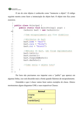O ato de criar objetos é conhecido como “instanciar o objeto”. O código
seguinte mostra como fazer a instanciação do objeto bart. O objeto toto fica como
exercício.




             Por hora não precisamos nos importar com o “public” que aparece em
algumas linhas, isso será discutido mais a frente quando falarmos de encapsulamento.
             Entendido o que é classe vamos fazer outros exemplos de classe. Abaixo
mostraremos alguns diagramas UML e suas respectivas Classes:




                                           4
 