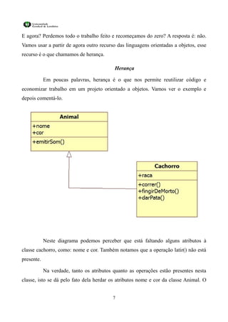 E agora? Perdemos todo o trabalho feito e recomeçamos do zero? A resposta é: não.
Vamos usar a partir de agora outro recurso das linguagens orientadas a objetos, esse
recurso é o que chamamos de herança.

                                           Herança

            Em poucas palavras, herança é o que nos permite reutilizar código e
economizar trabalho em um projeto orientado a objetos. Vamos ver o exemplo e
depois comentá-lo.




            Neste diagrama podemos perceber que está faltando alguns atributos à
classe cachorro, como: nome e cor. Também notamos que a operação latir() não está
presente.

            Na verdade, tanto os atributos quanto as operações estão presentes nesta
classe, isto se dá pelo fato dela herdar os atributos nome e cor da classe Animal. O


                                          7
 
