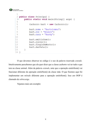 O que devemos observar no código é o uso da palavra reservada extends.
Intuitivamente percebemos que ela quer dizer que a classe cachorro vai ter tudo o que
tem na classe animal. Além da palavra extends, note que a operação emitirSom() vai
funcionar diferente da operação emitirSom() da classe mãe. O que fizemos aqui foi
implementar um método diferente para a operação emitirSom(). Isso em OOP é
chamado de sobrecarga.

         Vejamos mais um exemplo:




                                          9
 