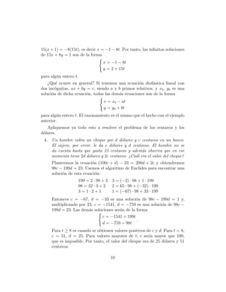 15(x + 1) = −8(15t), es decir x = −1 − 8t. Por tanto, las inﬁnitas soluciones
de 15x + 8y = 1 son de la forma
                                 x = −1 − 8t
                                 y = 2 + 15t
para alg´n entero t.
        u
    ¿Qu´ ocurre en general? Si tenemos una ecuaci´n diof´ntica lineal con
        e                                          o      a
dos inc´gnitas, ax + by = c, siendo a y b primos relativos, y x0 , y0 es una
        o
soluci´n de dicha ecuaci´n, todas las dem´s ecuaciones son de la forma
      o                 o                a
                                 x = x0 − at
                                 y = y0 + bt
para alg´n entero t. El razonamiento es el mismo que el hecho con el ejemplo
        u
anterior.
   Apliquemos ya todo esto a resolver el problema de los centavos y los
d´lares.
 o
 4. Un hombre cobra un cheque por d d´lares y c centavos en un banco.
                                         o
    El cajero, por error, le da c d´lares y d centavos. El hombre no se
                                   o
    da cuenta hasta que gasta 23 centavos y adem´s observa que en ese
                                                   a
    momento tiene 2d d´lares y 2c centavos. ¿Cu´l era el valor del cheque?
                       o                        a
     Planteemos la ecuaci´n (100c + d) − 23 = 200d + 2c y obtendremos
                          o
     98c − 199d = 23. Usemos el algoritmo de Euclides para encontrar una
     soluci´n de esta ecuaci´n:
           o                o
                   199 = 2 · 98 + 3   3 = (−2) · 98 + 1 · 199
                   98 = 32 · 3 + 2    2 = 65 · 98 + (−32) · 199
                   3=1·2+1            1 = (−67) · 98 + 33 · 199
     Entonces c = −67, d = −33 es una soluci´n de 98c − 199d = 1 y,
                                                o
     multiplicando por 23, c = −1541, d = −759 es una soluci´n de 98c −
                                                            o
     199d = 23. Las dem´s soluciones ser´n de la forma
                        a               a
                                 c = −1541 + 199t
                                                  .
                                 d = −759 + 98t
     Para t ≥ 8 es cuando se obtienen valores positivos de c y d: Para t = 8,
     c = 51, d = 25. Para valores mayores de t, c ser´ mayor que 100,
                                                         ıa
     que es imposible. Por tanto, el valor del cheque era de 25 d´lares y 51
                                                                  o
     centavos.

                                      10
 