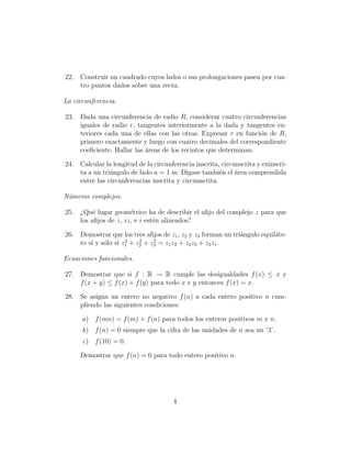 22. Construir un cuadrado cuyos lados o sus prolongaciones pasen por cua-
    tro puntos dados sobre una recta.

La circunferencia.

23. Dada una circunferencia de radio R, considerar cuatro circunferencias
    iguales de radio r, tangentes interiormente a la dada y tangentes ex-
    teriores cada una de ellas con las otras. Expresar r en funci´n de R,
                                                                 o
    primero exactamente y luego con cuatro decimales del correspondiente
    coeﬁciente. Hallar las ´reas de los recintos que determinan.
                           a

24. Calcular la longitud de la circunferencia inscrita, circunscrita y exinscri-
    ta a un tri´ngulo de lado a = 1 m. D´
               a                          ıgase tambi´n el ´rea comprendida
                                                       e     a
    entre las circunferencias inscrita y circunscrita.

N´meros complejos.
 u

25. ¿Qu´ lugar geom´trico ha de describir el aﬁjo del complejo z para que
         e            e
    los aﬁjos de z, iz, e i est´n alineados?
                               e

26. Demostrar que los tres aﬁjos de z1 , z2 y z3 forman un tri´ngulo equil´te-
                                                              a           a
                     2    2    2
    ro si y s´lo si z1 + z2 + z3 = z1 z2 + z2 z3 + z3 z1 .
             o

Ecuaciones funcionales.

27. Demostrar que si f : R → R cumple las desigualdades f (x) ≤ x y
    f (x + y) ≤ f (x) + f (y) para todo x e y entonces f (x) = x.

28. Se asigna un entero no negativo f (n) a cada entero positivo n cum-
    pliendo las siguientes condiciones:

      a) f (mn) = f (m) + f (n) para todos los enteros positivos m y n.
      b) f (n) = 0 siempre que la cifra de las unidades de n sea un ’3’.
      c) f (10) = 0.

     Demostrar que f (n) = 0 para todo entero positivo n.




                                       4
 