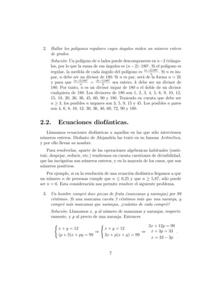 2. Hallar los pol´gonos regulares cuyos ´ngulos miden un n´mero entero
                  ı                      a                 u
    de grados.
     Soluci´n: Un pol´
            o          ıgono de n lados puede descomponerse en n−2 tri´ngu-  a
                                                              ◦
     los, por lo que la suma de sus ´ngulos es (n − 2) · 180 . Si el pol´
                                      a                                    ıgono es
                                                            (n−2)180◦
     regular, la medida de cada ´ngulo del pol´
                                   a              ıgono es      n
                                                                      . Si n es im-
     par, n debe ser un divisor de 180. Si n es par, ser´ de la forma n = 2k
                          ◦             ◦
                                                           a
     y para que (n−2)180 = (k−1)180 sea entero, k debe ser un divisor de
                      n             k
     180. Por tanto, n es un divisor impar de 180 o el doble de un divisor
     cualquiera de 180. Los divisores de 180 son 1, 2, 3, 4, 5, 6, 9, 10, 12,
     15, 18, 20, 30, 36, 45, 60, 90 y 180. Teniendo en cuenta que debe ser
     n ≥ 3, los posibles n impares son 3, 5, 9, 15 y 45. Los posibles n pares
     son 4, 6, 8, 10, 12, 30, 36, 40, 60, 72, 90 y 180.


2.2.      Ecuaciones diof´nticas.
                         a
   Llamamos ecuaciones diof´nticas a aquellas en las que s´lo intervienen
                             a                            o
n´meros enteros. Diofanto de Alejandr´ las trat´ en su famosa Aritm´tica,
 u                                   ıa        o                    e
y por ello llevan su nombre.
    Para resolverlas, aparte de las operaciones algebraicas habituales (susti-
tuir, despejar, reducir, etc.) tendremos en cuenta cuestiones de divisibilidad,
que las inc´gnitas son n´meros enteros, y en la mayor´ de los casos, que son
           o              u                            ıa
n´meros positivos.
 u
    Por ejemplo, si en la resoluci´n de una ecuaci´n diof´ntica llegamos a que
                                  o               o      a
un n´mero n de personas cumple que n ≤ 6,25 y que n ≥ 5,87, s´lo puede
     u                                                               o
ser n = 6. Esta consideraci´n nos permite resolver el siguiente problema.
                             o

 3. Un hombre compr´ doce piezas de fruta (manzanas y naranjas) por 99
                     o
    c´ntimos. Si una manzana cuesta 3 c´ntimos m´s que una naranja, y
     e                                 e         a
    compr´ m´s manzanas que naranjas, ¿cu´ntas de cada compr´?
          o a                              a                  o
     Soluci´n: Llamamos x, y al n´mero de manzanas y naranjas, respecti-
           o                      u
     vamente, y p al precio de una naranja. Entonces

                                                               3x + 12p = 99
          x + y = 12                 x + y = 12
                             ⇒                          ⇒       x + 3p = 33 .
          (p + 3)x + py = 99         3x + p(x + y) = 99
                                                                x = 33 − 3p


                                        7
 