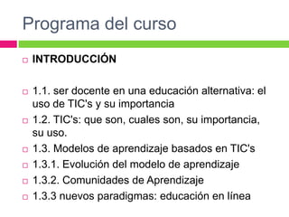 Programa del cursoINTRODUCCIÓN 1.1. ser docente en una educación alternativa: el uso de TIC's y su importancia1.2. TIC's: que son, cuales son, su importancia, su uso.1.3. Modelos de aprendizaje basados en TIC's1.3.1. Evolución del modelo de aprendizaje1.3.2. Comunidades de Aprendizaje1.3.3 nuevos paradigmas: educación en línea