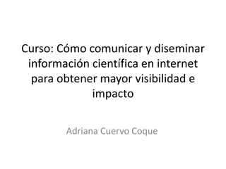 Curso: Cómo comunicar y diseminar
 información científica en internet
  para obtener mayor visibilidad e
             impacto

        Adriana Cuervo Coque
 