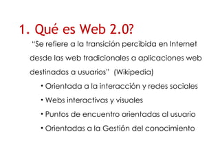 1. Qué es Web 2.0? “ Se refiere a la transici ón percibida en Internet desde las web tradicionales a aplicaciones web destinadas a usuarios”  (Wikipedia) Orientada a la interacción y redes sociales Webs interactivas y visuales Puntos de encuentro orientadas al usuario Orientadas a la Gestión del conocimiento 