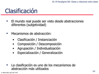 Clas ificación El mundo real puede ser visto desde abstracciones diferentes (subjetividad) Mecanismos de abstracción: Clasificación / Instanciación Composición / Descomposición Agrupación / Individualización Especialización / Generalización La clasificación es uno de los mecanismos de abstracción más utilizados III. El Paradigma OO: Clases y relaciones entre clases 