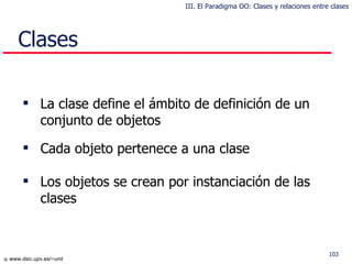 Clases La clase define el ámbito de definición de un conjunto de objetos Cada objeto pertenece a una clase Los objetos se crean por instanciación de las clases III. El Paradigma OO: Clases y relaciones entre clases 