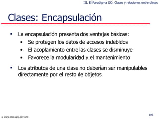 Clases: Encapsulación La encapsulación presenta dos ventajas básicas: Se protegen los datos de accesos indebidos El acoplamiento entre las clases se disminuye Favorece la modularidad y el mantenimiento L os atributos de una clase no  deberían  s er  manipulables directamente por el resto de objetos III. El Paradigma OO: Clases y relaciones entre clases 