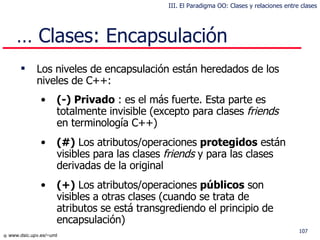 …  Clases: Encapsulación Los niveles de encapsulación están heredados de los niveles de C++: (-) Privado   : es el más fuerte. Esta parte es totalmente invisible (excepto para  clases   friends  en terminología C++) (#)  Los atributos /operaciones  protegid os  están visibles para l a s  clases   friends  y para las clases derivadas de la original (+)  Los atributos /operaciones   públic os  son visibles a  otras  clases ( cuando se trata de atributos se está transgrediendo el principio de  encapsulación) III. El Paradigma OO: Clases y relaciones entre clases 