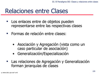 Relaciones entre  C lases Los enlaces  entre  de objetos pueden  representarse  en tre las respectivas  clases Formas de relación entre clases : Asociación  y  Agregación ( vista como un  caso particular de asociación) Generalización/Especialización Las relaciones de Agregación y Generalización forman jerarquías de clases III. El Paradigma OO: Clases y relaciones entre clases 