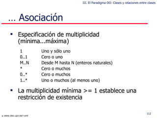 Especificación de multiplicidad  (mínima...máxima) 1 Uno y sólo uno 0..1 Cero o uno M..N De sde  M  hasta  N (enteros naturales) * C ero  o muchos 0..* Cero o muchos 1..* U no  o muchos (al menos uno) La multiplicidad  mínima >= 1  establece  una  restricci ón  de existencia …  Asociación III. El Paradigma OO: Clases y relaciones entre clases 