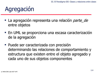 L a agregación representa  una  relación  parte_de   entre objetos En UML se proporciona una escasa caracterización de la agregación Puede ser caracterizada con precisión determinando las relaciones de comportamiento y estructura que existen entre el objeto agregado y cada uno de sus objetos componentes Agregación  III. El Paradigma OO: Clases y relaciones entre clases 