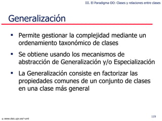 Generalización P ermite gestionar la complejidad mediante un ordenamiento taxonómico  de clases S e obtiene usando los mecanismos de abstracción de Generalización  y/ o Especialización La Generalización consiste en factorizar l as   propiedades  comunes de un conjunto de clases en una clase más general III. El Paradigma OO: Clases y relaciones entre clases 