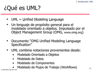 ¿Qué es UML? UML =  U nified  M odeling  L anguage Un lenguaje de propósito general para el modelado orientado a objetos. Impulsado por el Object Management Group (OMG,  www.omg.org ) Documento “OMG Unified Modeling Language Specification”  UML combina notaciones provenientes desde: Modelado Orientado a Objetos  Modelado de Datos Modelado de Componentes  Modelado de Flujos de Trabajo (Workflows) I. Introducción: UML 