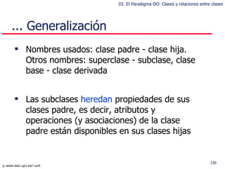Nombres usados: clase padre - clase hija . Otros nombres:  superclase - subclase, clase base - clase derivada Las subclases  heredan  propiedades de sus clases padre, es decir, atributos y operaciones  (y asociaciones)  de la clase padre están disponibles en sus clases hijas ... Generalización III. El Paradigma OO: Clases y relaciones entre clases 