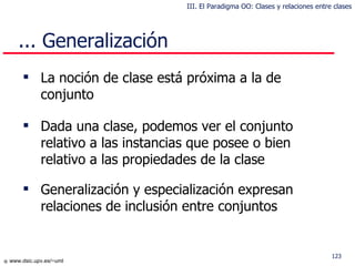 La noción de clase está próxima a la de conjunto Dada una clase, podemos ver el conjunto relativo a las instancias que posee o bien relativo a las propiedades de la clase Generalización y especialización expresan relaciones de inclusión entre conjuntos ... Generalización III. El Paradigma OO: Clases y relaciones entre clases 