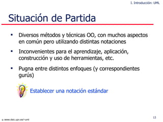 Situación de Partida Diversos métodos y técnicas OO, con muchos aspectos en común pero utilizando distintas notaciones Inconvenientes para el aprendizaje, aplicación, construcción y uso de herramientas, etc. Pugna entre distintos enfoques (y correspondientes gurús)   Establecer u na notación estándar I. Introducción: UML 