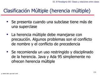 Clasificación Múltiple (herencia múltiple) Se presenta cuando una subclase tiene más de una superclase La herencia múltiple debe manejarse con precaución. Algunos problemas son el conflicto de nombre y el conflicto de precedencia Se recomienda un uso restringido y disciplinado de la herencia. Java y Ada 95 simplemente no ofrecen herencia múltiple III. El Paradigma OO: Clases y relaciones entre clases 