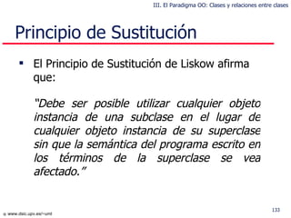 Principio de Sustitución El Principio de Sustitución de Liskow afirma que: “ D ebe ser posible  utilizar  cualquier objeto instancia de una subclase  en el lugar de  cualquier objeto instancia de  su  superclase sin que la semántica del programa escrito en los términos de la superclase se vea afectado.” III. El Paradigma OO: Clases y relaciones entre clases 