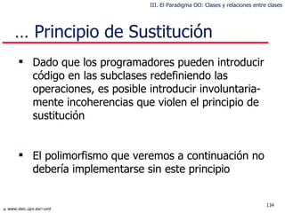 …  Principio de Sustitución Dado que los programadores pueden introducir código en las subclases redefiniendo las operaciones, es posible introducir involuntaria-mente incoherencias que violen el principio de sustitución El polimorfismo que veremos a continuación no  debería  implementarse sin este principio III. El Paradigma OO: Clases y relaciones entre clases 