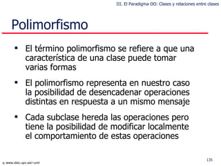 Polimorfismo El término polimorfismo se refiere a que una característica de una clase puede tomar varias formas El polimorfismo representa en nuestro caso la posibilidad de desencadenar operaciones distintas en respuesta a un mismo mensaje Cada subclase hereda las operaciones pero tiene la posibilidad de modificar localmente el comportamiento de estas operaciones III. El Paradigma OO: Clases y relaciones entre clases 