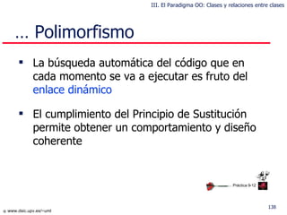 …  Polimorfismo La búsqueda automática del código que en cada momento se va a ejecutar es fruto del  enlace dinámico El cumplimiento del Principio de Sustitución permite obtener un comportamiento y diseño coherente Práctica 9-12 III. El Paradigma OO: Clases y relaciones entre clases 